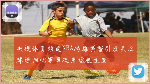 央视体育频道NBA转播调整引发关注球迷担忧赛事观看途径生变