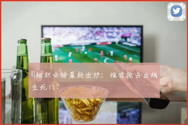 H组积分榜最新出炉:谁将抢占出线生死门?