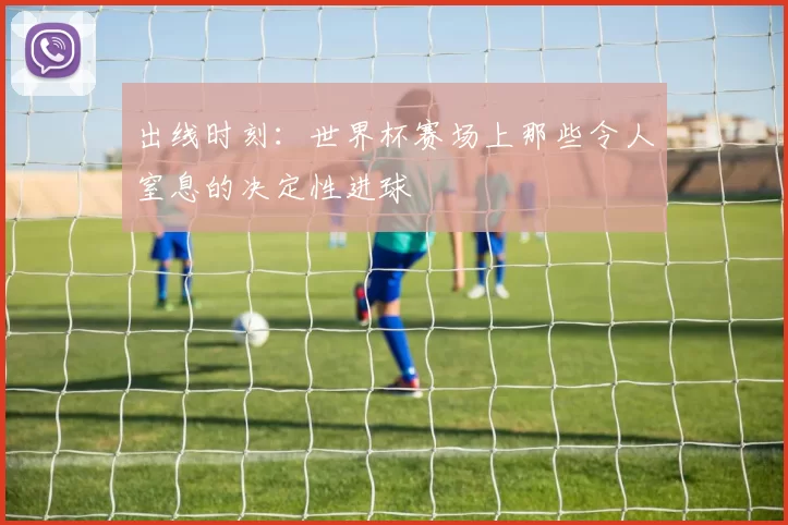 出线时刻:世界杯赛场上那些令人窒息的决定性进球