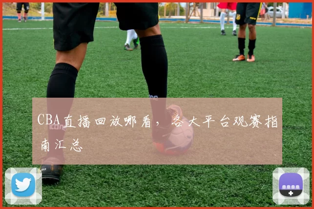 CBA直播回放哪看，各大平台观赛指南汇总