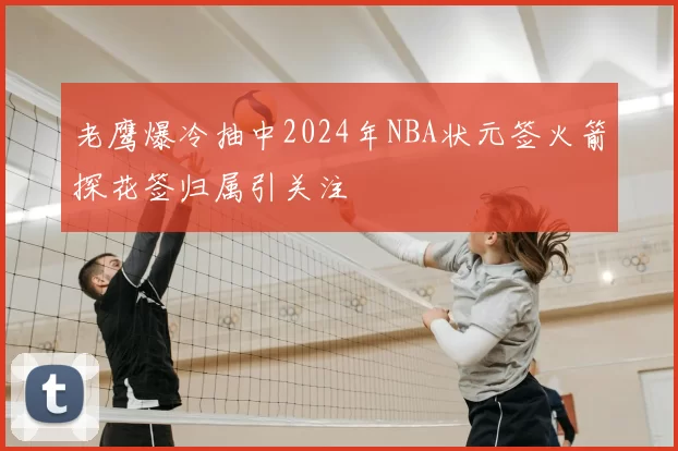 老鹰爆冷抽中2024年NBA状元签火箭探花签归属引关注