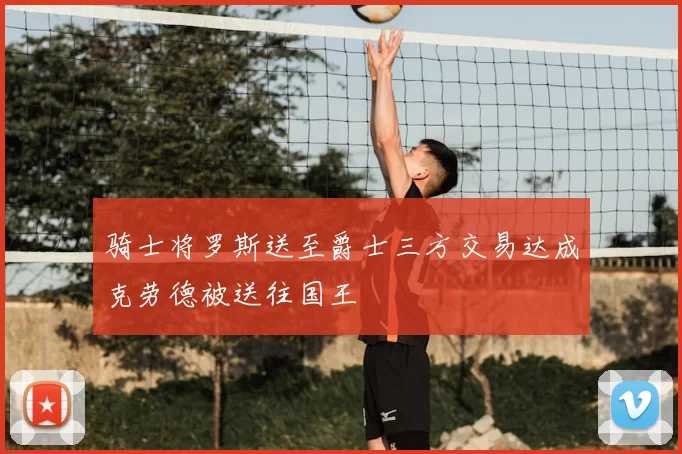 骑士将罗斯送至爵士三方交易达成克劳德被送往国王