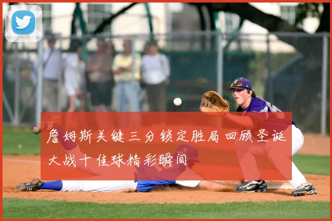 詹姆斯关键三分锁定胜局回顾圣诞大战十佳球精彩瞬间