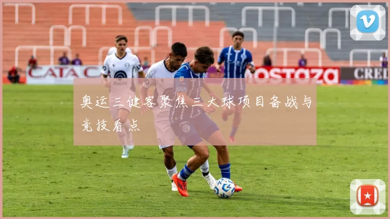 奥运三健客聚焦三大球项目备战与竞技看点