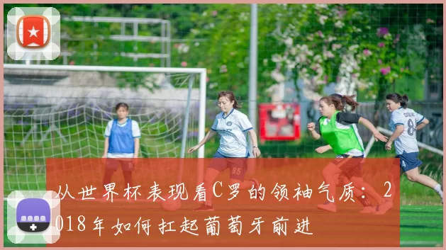 从世界杯表现看C罗的领袖气质：2018年如何扛起葡萄牙前进