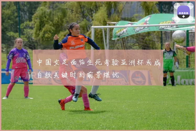 中国女足面临生死考验亚洲杯或成自救关键时刻前景堪忧