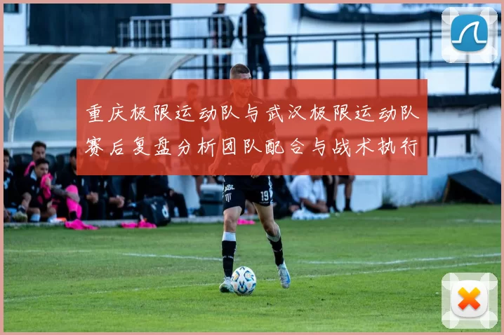 重庆极限运动队与武汉极限运动队赛后复盘分析团队配合与战术执行情况