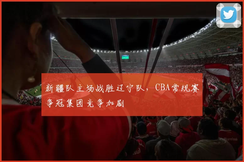 新疆队主场战胜辽宁队,CBA常规赛争冠集团竞争加剧