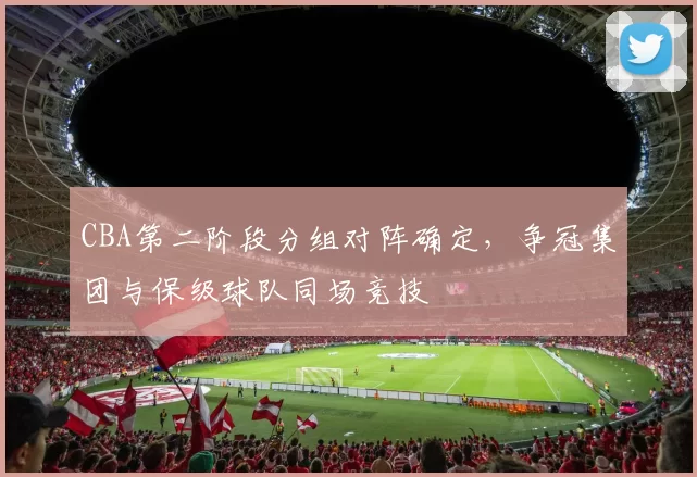 CBA第二阶段分组对阵确定,争冠集团与保级球队同场竞技