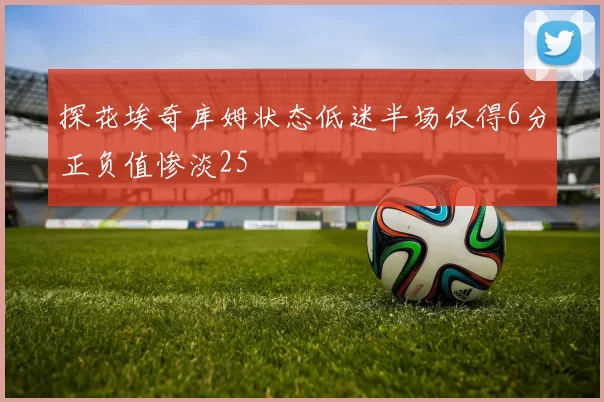 探花埃奇库姆状态低迷半场仅得6分正负值惨淡25