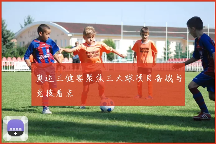 奥运三健客聚焦三大球项目备战与竞技看点