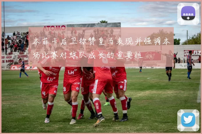 本菲卡后卫称赞皇马表现并强调本场比赛对球队成长的重要性
