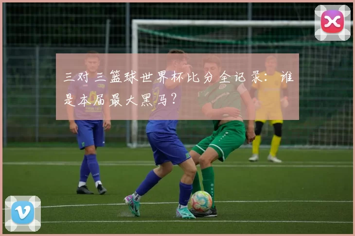 三对三篮球世界杯比分全记录：谁是本届最大黑马？
