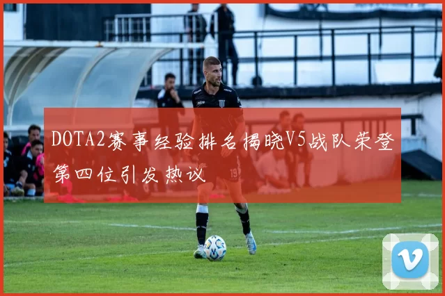 DOTA2赛事经验排名揭晓V5战队荣登第四位引发热议