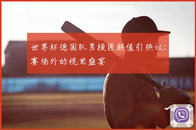 世界杯德国队男模团颜值引热议：赛场外的视觉盛宴