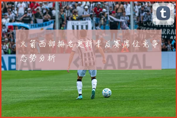 火箭西部排名更新季后赛席位竞争态势分析