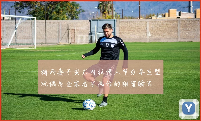 梅西妻子安东内拉情人节分享巨型玩偶与全家名字画作的甜蜜瞬间
