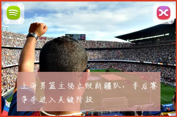 上海男篮主场击败新疆队，季后赛争夺进入关键阶段