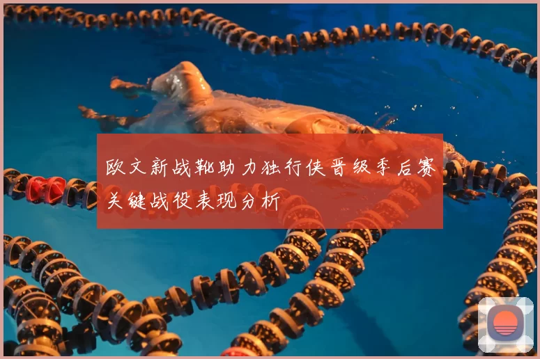 欧文新战靴助力独行侠晋级季后赛关键战役表现分析