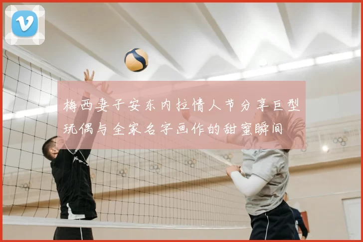 梅西妻子安东内拉情人节分享巨型玩偶与全家名字画作的甜蜜瞬间