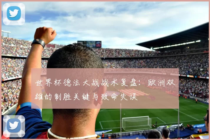 世界杯德法大战战术复盘:欧洲双雄的制胜关键与致命失误