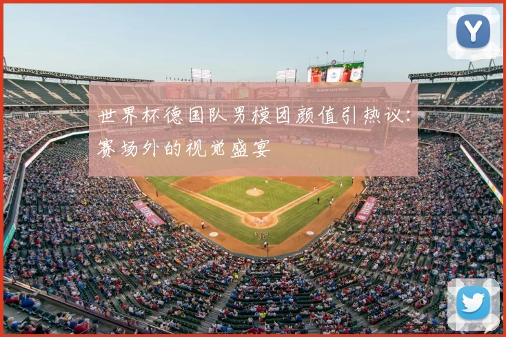 世界杯德国队男模团颜值引热议:赛场外的视觉盛宴