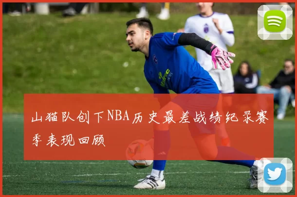 山猫队创下NBA历史最差战绩纪录赛季表现回顾