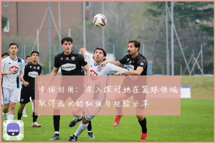 专访刘丽:深入探讨她在篮球领域取得成功的秘诀与经验分享