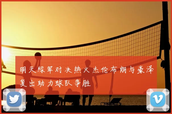 明天绿军对决热火杰伦布朗与豪泽复出助力球队争胜