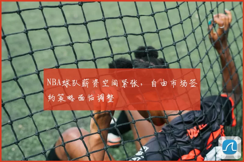 NBA球队薪资空间紧张，自由市场签约策略面临调整