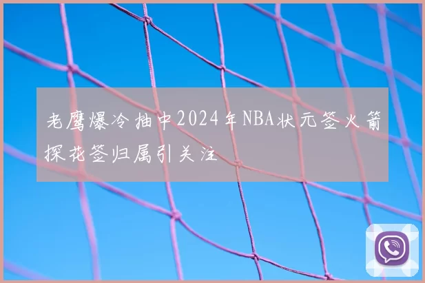 老鹰爆冷抽中2024年NBA状元签火箭探花签归属引关注