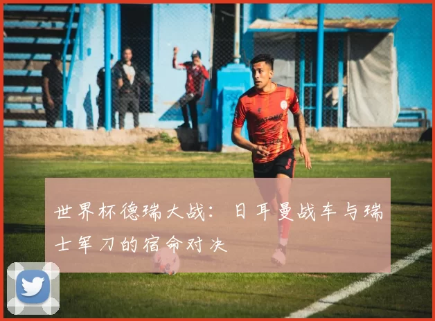 世界杯德瑞大战:日耳曼战车与瑞士军刀的宿命对决