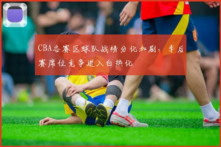 CBA各赛区球队战绩分化加剧，季后赛席位竞争进入白热化