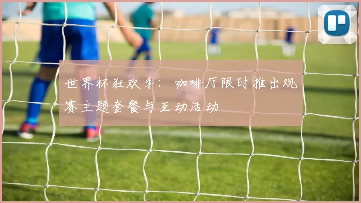 世界杯狂欢季:咖啡厅限时推出观赛主题套餐与互动活动