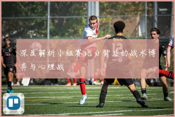 深度解析小组赛比分背后的战术博弈与心理战