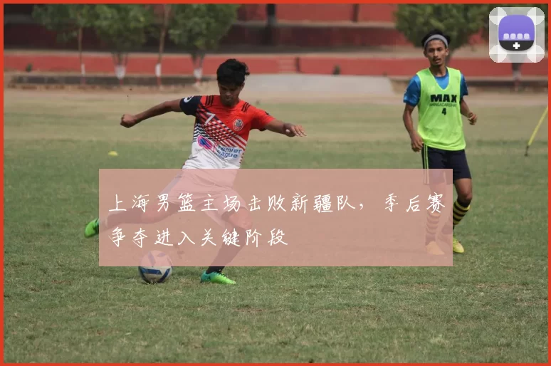 上海男篮主场击败新疆队,季后赛争夺进入关键阶段
