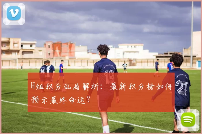 H组积分乱局解析:最新积分榜如何预示最终命运?