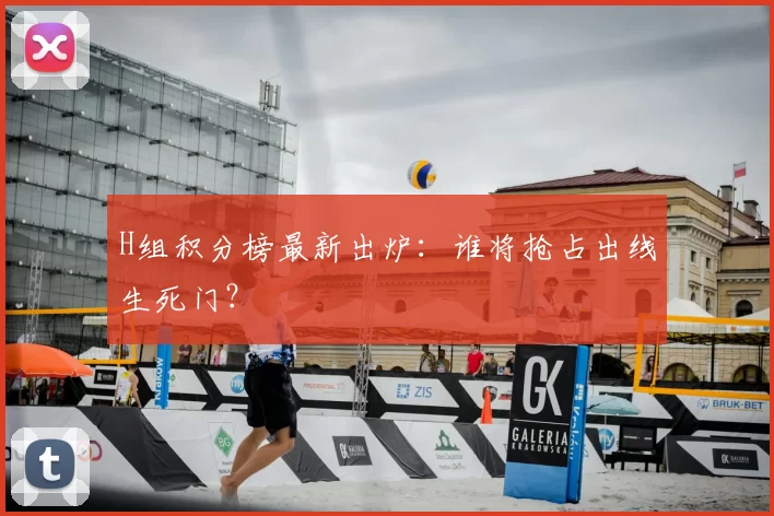 H组积分榜最新出炉:谁将抢占出线生死门?