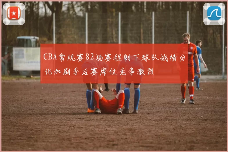 CBA常规赛82场赛程制下球队战绩分化加剧季后赛席位竞争激烈