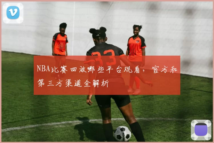 NBA比赛回放哪些平台观看,官方和第三方渠道全解析