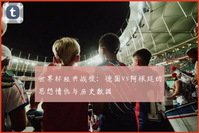 世界杯经典战役：德国vs阿根廷的恩怨情仇与历史数据