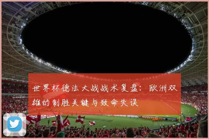世界杯德法大战战术复盘:欧洲双雄的制胜关键与致命失误