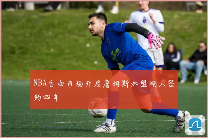 NBA自由市场开启詹姆斯加盟湖人签约四年