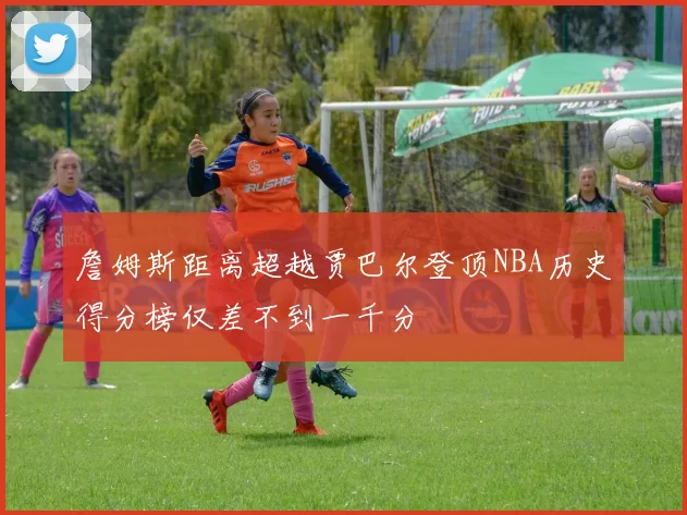 詹姆斯距离超越贾巴尔登顶NBA历史得分榜仅差不到一千分