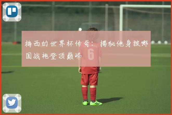 梅西的世界杯传奇：揭秘他身披哪国战袍登顶巅峰