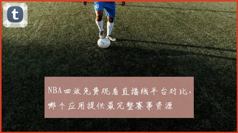 NBA回放免费观看直播线平台对比,哪个应用提供最完整赛事资源