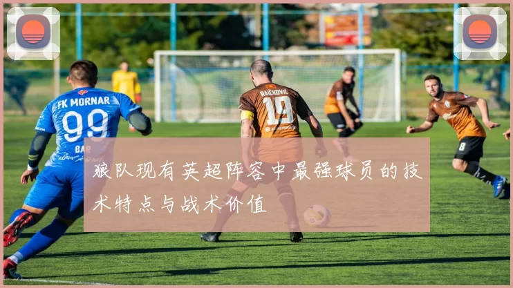 狼队现有英超阵容中最强球员的技术特点与战术价值