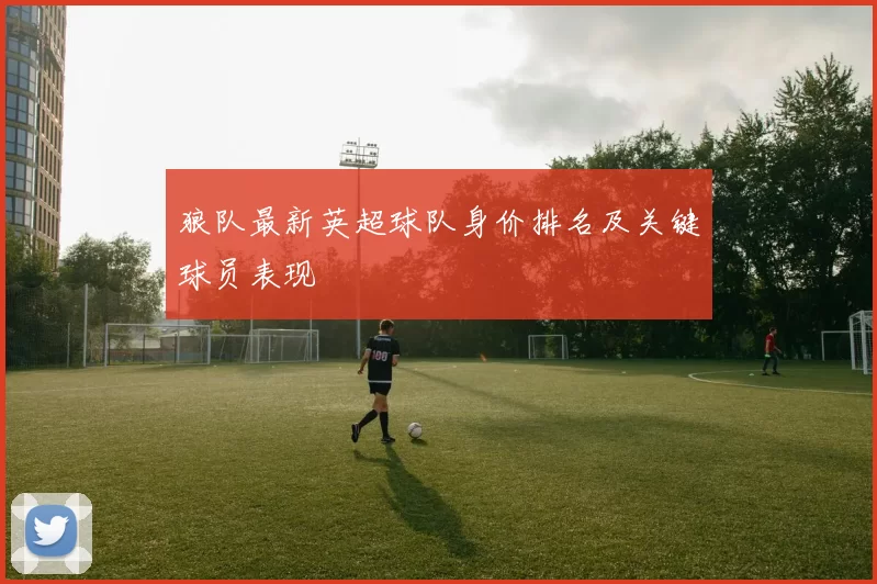 狼队最新英超球队身价排名及关键球员表现