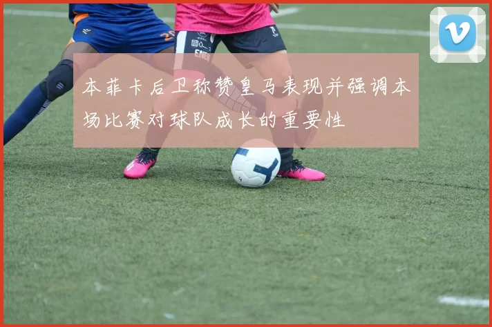 本菲卡后卫称赞皇马表现并强调本场比赛对球队成长的重要性