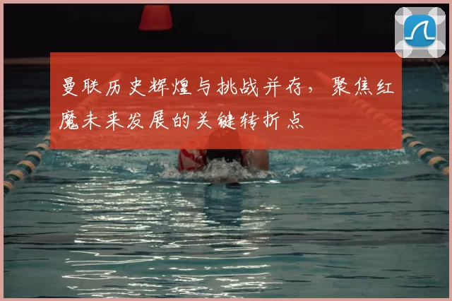 曼联历史辉煌与挑战并存,聚焦红魔未来发展的关键转折点